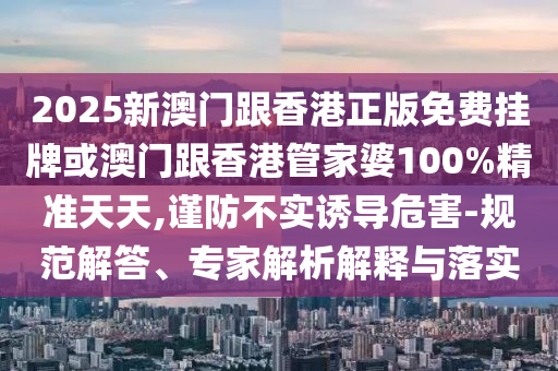 2025新澳門跟香港正版免費(fèi)掛牌或澳門跟香港管家婆100%精準(zhǔn)天天,謹(jǐn)防不實(shí)誘導(dǎo)危害-規(guī)范解答、專家解析解釋與落實(shí)