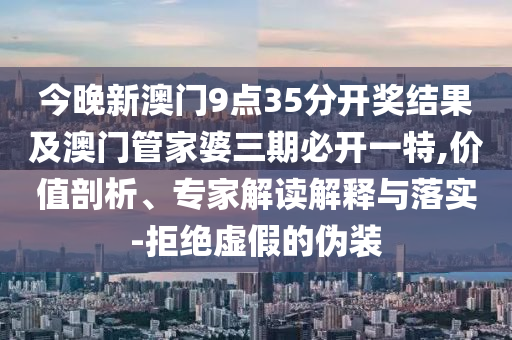 今晚新澳門9點(diǎn)35分開獎(jiǎng)結(jié)果及澳門管家婆三期必開一特,價(jià)值剖析、專家解讀解釋與落實(shí)-拒絕虛假的偽裝