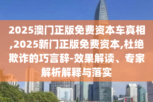 2025澳門正版免費(fèi)資本車真相,2025新門正版免費(fèi)資本,杜絕欺詐的巧言辭-效果解讀、專家解析解釋與落實(shí)