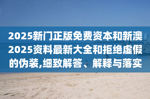 2025新門正版免費資本和新澳2025資料最新大全和拒絕虛假的偽裝,細(xì)致解答、解釋與落實