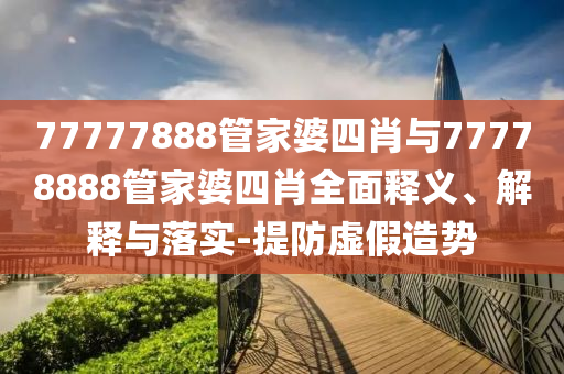 77777888管家婆四肖與77778888管家婆四肖全面釋義、解釋與落實(shí)-提防虛假造勢(shì)