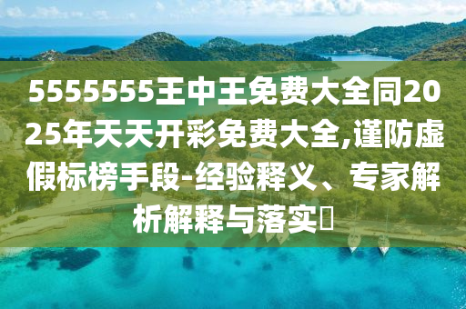 5555555王中王免費(fèi)大全同2025年天天開彩免費(fèi)大全,謹(jǐn)防虛假標(biāo)榜手段-經(jīng)驗釋義、專家解析解釋與落實?