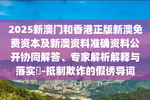 2025新澳門和香港正版新澳免費(fèi)資本及新澳資料準(zhǔn)確資料公開協(xié)同解答、專家解析解釋與落實?-抵制欺詐的假誘導(dǎo)詞