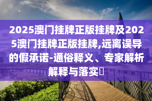 2025澳門掛牌正版掛牌及2025澳門掛牌正版掛牌,遠(yuǎn)離誤導(dǎo)的假承諾-通俗釋義、專家解析解釋與落實(shí)?