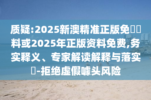質疑:2025新澳精準正版免費資料或2025年正版資料免費,務實釋義、專家解讀解釋與落實?-拒絕虛假噱頭風險