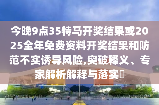 今晚9點35特馬開獎結(jié)果或2025全年免費資料開獎結(jié)果和防范不實誘導(dǎo)風(fēng)險,突破釋義、專家解析解釋與落實?
