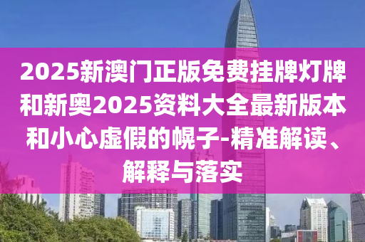 2025新澳門正版免費(fèi)掛牌燈牌和新奧2025資料大全最新版本和小心虛假的幌子-精準(zhǔn)解讀、解釋與落實
