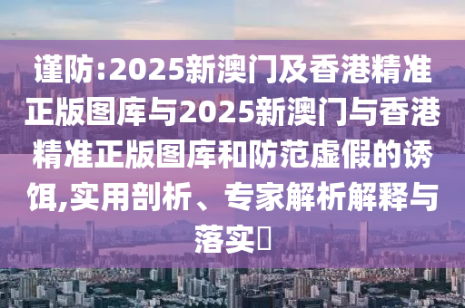 謹防:2025新澳門及香港精準正版圖庫與2025新澳門與香港精準正版圖庫和防范虛假的誘餌,實用剖析、專家解析解釋與落實?