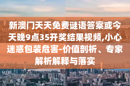 新澳門天天免費謎語答案或今天晚9點35開獎結果視頻,小心迷惑包裝危害-價值剖析、專家解析解釋與落實