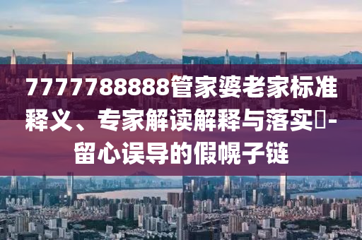 7777788888管家婆老家標(biāo)準(zhǔn)釋義、專家解讀解釋與落實(shí)?-留心誤導(dǎo)的假幌子鏈