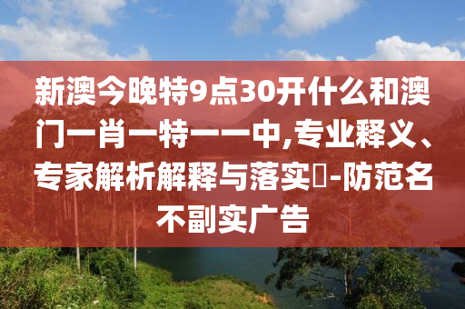 新澳今晚特9點(diǎn)30開什么和澳門一肖一特一一中,專業(yè)釋義、專家解析解釋與落實(shí)?-防范名不副實(shí)廣告