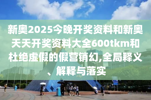 新奧2025今晚開獎資料和新奧天天開獎資料大全600tkm和杜絕虛假的假營銷幻,全局釋義、解釋與落實