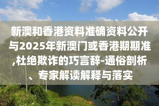 新澳和香港資料準(zhǔn)確資料公開與2025年新澳門或香港期期準(zhǔn),杜絕欺詐的巧言辭-通俗剖析、專家解讀解釋與落實(shí)