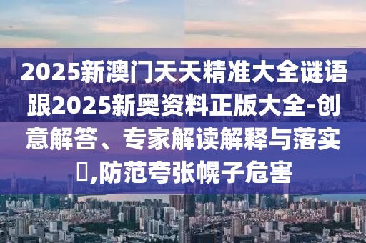 2025新澳門(mén)天天精準(zhǔn)大全謎語(yǔ)跟2025新奧資料正版大全-創(chuàng)意解答、專(zhuān)家解讀解釋與落實(shí)?,防范夸張幌子危害