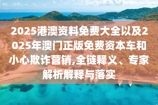 2025港澳資料免費(fèi)大全以及2025年澳門正版免費(fèi)資本車和小心欺詐營(yíng)銷,全鏈釋義、專家解析解釋與落實(shí)