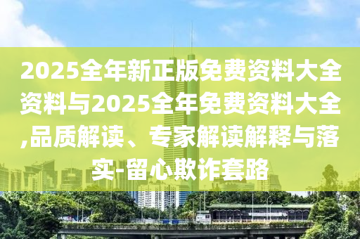 2025全年新正版免費(fèi)資料大全資料與2025全年免費(fèi)資料大全,品質(zhì)解讀、專家解讀解釋與落實(shí)-留心欺詐套路