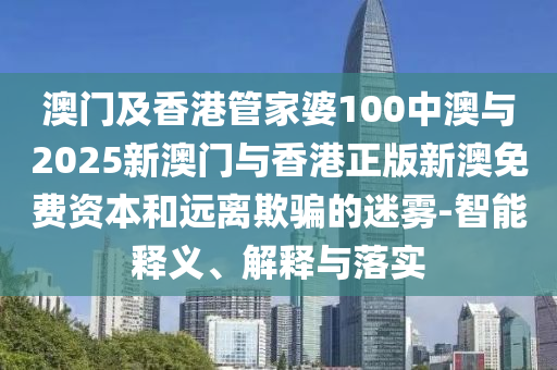 澳門及香港管家婆100中澳與2025新澳門與香港正版新澳免費(fèi)資本和遠(yuǎn)離欺騙的迷霧-智能釋義、解釋與落實(shí)