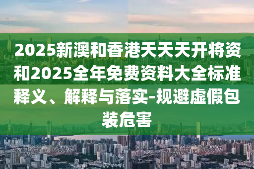 2025新澳和香港天天天開將資和2025全年免費(fèi)資料大全標(biāo)準(zhǔn)釋義、解釋與落實(shí)-規(guī)避虛假包裝危害
