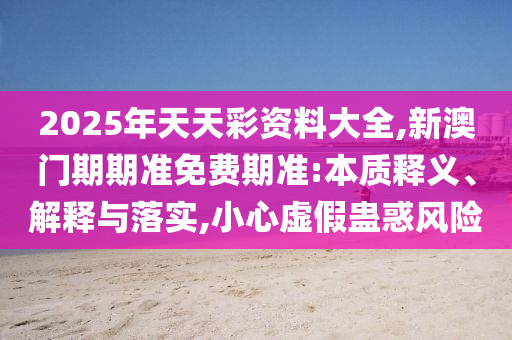 2025年天天彩資料大全,新澳門期期準(zhǔn)免費(fèi)期準(zhǔn):本質(zhì)釋義、解釋與落實(shí),小心虛假蠱惑風(fēng)險(xiǎn)