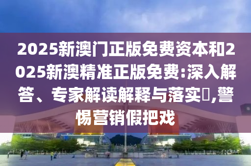 2025新澳門正版免費資本和2025新澳精準正版免費:深入解答、專家解讀解釋與落實?,警惕營銷假把戲