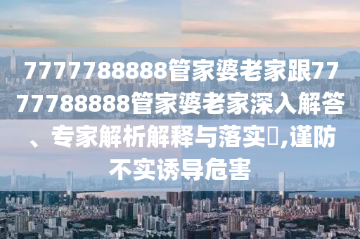 7777788888管家婆老家跟7777788888管家婆老家深入解答、專(zhuān)家解析解釋與落實(shí)?,謹(jǐn)防不實(shí)誘導(dǎo)危害