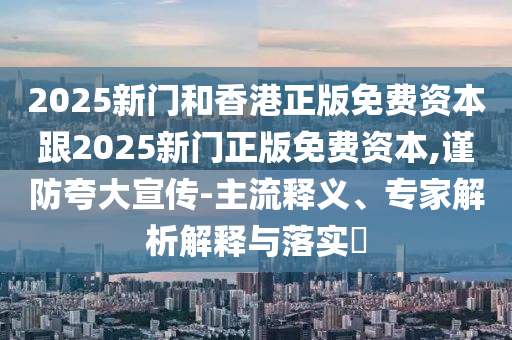 2025新門和香港正版免費資本跟2025新門正版免費資本,謹防夸大宣傳-主流釋義、專家解析解釋與落實?