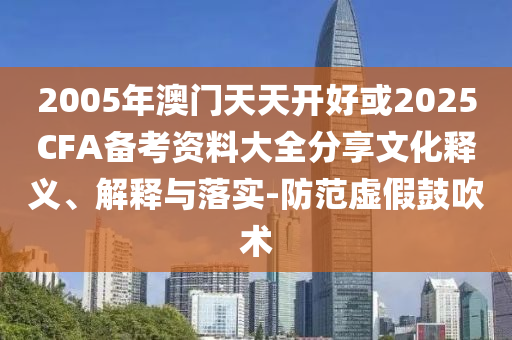 2005年澳門(mén)天天開(kāi)好或2025CFA備考資料大全分享文化釋義、解釋與落實(shí)-防范虛假鼓吹術(shù)