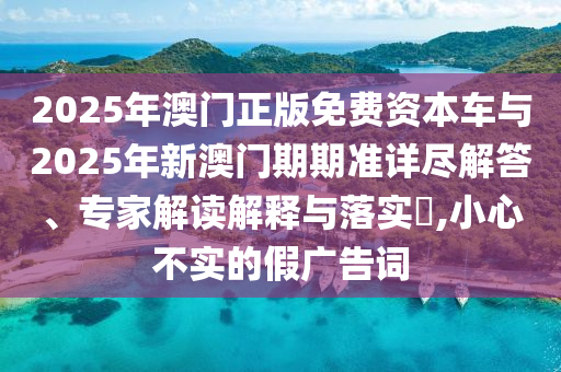 2025年澳門正版免費(fèi)資本車與2025年新澳門期期準(zhǔn)詳盡解答、專家解讀解釋與落實(shí)?,小心不實(shí)的假廣告詞
