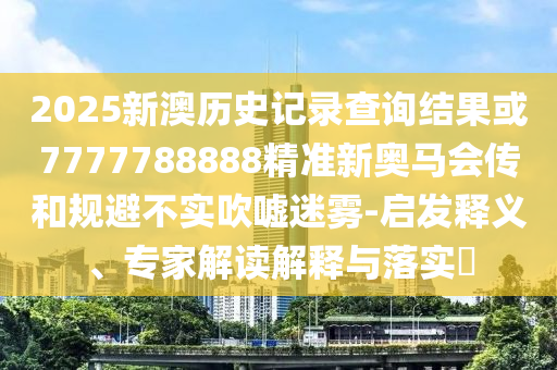 2025新澳歷史記錄查詢結(jié)果或7777788888精準(zhǔn)新奧馬會傳和規(guī)避不實(shí)吹噓迷霧-啟發(fā)釋義、專家解讀解釋與落實(shí)?