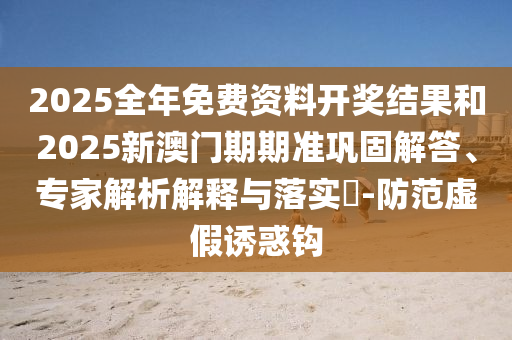 2025全年免費資料開獎結(jié)果和2025新澳門期期準(zhǔn)鞏固解答、專家解析解釋與落實?-防范虛假誘惑鉤