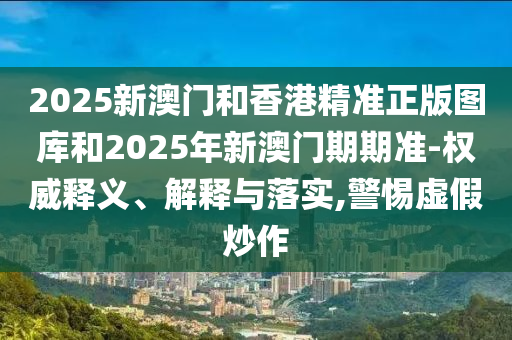 2025新澳門(mén)和香港精準(zhǔn)正版圖庫(kù)和2025年新澳門(mén)期期準(zhǔn)-權(quán)威釋義、解釋與落實(shí),警惕虛假炒作