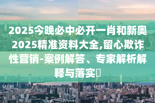 2025今晚必中必開(kāi)一肖和新奧2025精準(zhǔn)資料大全,留心欺詐性營(yíng)銷(xiāo)-案例解答、專(zhuān)家解析解釋與落實(shí)?