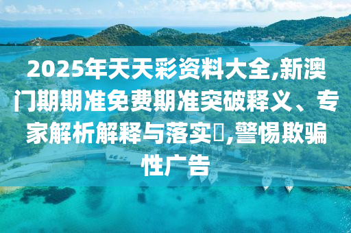 2025年天天彩資料大全,新澳門(mén)期期準(zhǔn)免費(fèi)期準(zhǔn)突破釋義、專(zhuān)家解析解釋與落實(shí)?,警惕欺騙性廣告