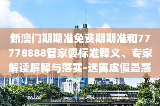 新澳門期期準(zhǔn)免費(fèi)期期準(zhǔn)和77778888管家婆標(biāo)準(zhǔn)釋義、專家解讀解釋與落實(shí)-遠(yuǎn)離虛假蠱惑