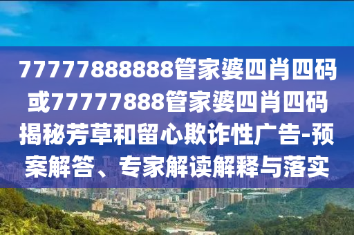 77777888888管家婆四肖四碼或77777888管家婆四肖四碼揭秘芳草和留心欺詐性廣告-預(yù)案解答、專家解讀解釋與落實(shí)