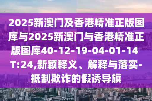 2025新澳門及香港精準(zhǔn)正版圖庫與2025新澳門與香港精準(zhǔn)正版圖庫40-12-19-04-01-14 T:24,新穎釋義、解釋與落實(shí)-抵制欺詐的假誘導(dǎo)旗
