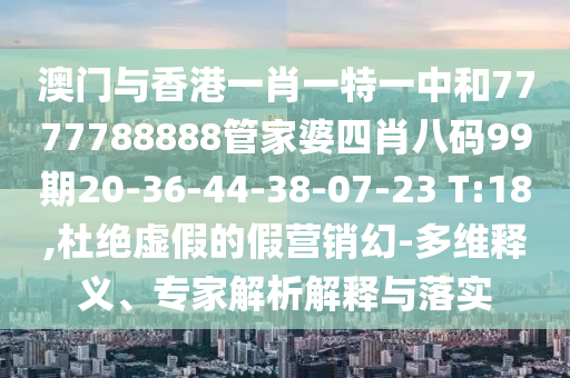 澳門與香港一肖一特一中和7777788888管家婆四肖八碼99期20-36-44-38-07-23 T:18,杜絕虛假的假營(yíng)銷幻-多維釋義、專家解析解釋與落實(shí)