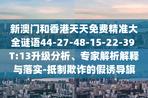 新澳門和香港天天免費精準大全謎語44-27-48-15-22-39 T:13升級分析、專家解析解釋與落實-抵制欺詐的假誘導旗