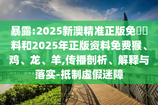 暴露:2025新澳精準(zhǔn)正版免費(fèi)資料和2025年正版資料免費(fèi)猴、雞、龍、羊,傳播剖析、解釋與落實(shí)-抵制虛假迷障